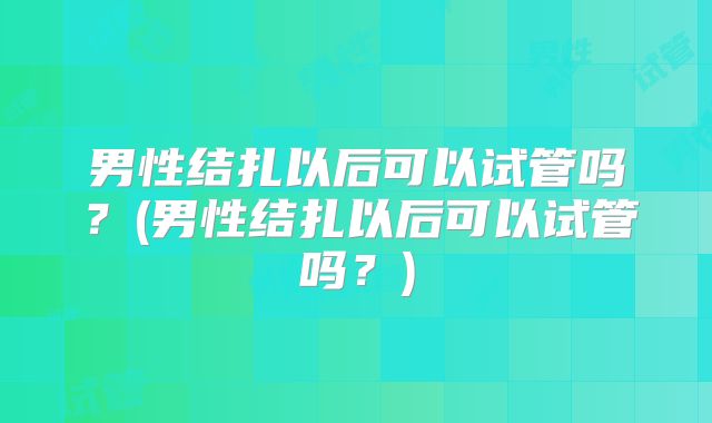 男性结扎以后可以试管吗？(男性结扎以后可以试管吗？)