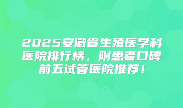 2025安徽省生殖医学科医院排行榜,附患者口碑前五试管医院推荐!
