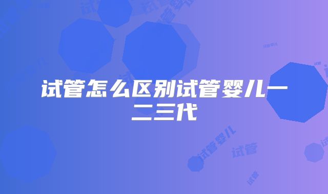 试管怎么区别试管婴儿一二三代