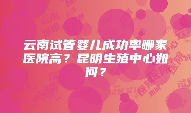 云南试管婴儿成功率哪家医院高?昆明生殖中心如何?