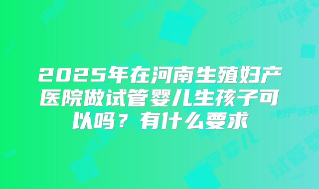 2025年在河南生殖妇产医院做试管婴儿生孩子可以吗？有什么要求