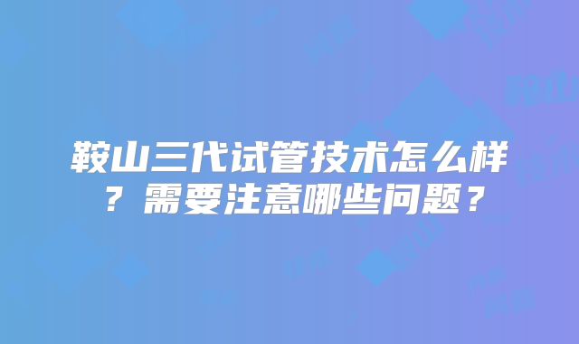 鞍山三代试管技术怎么样？需要注意哪些问题？