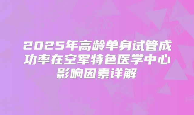 2025年高龄单身试管成功率在空军特色医学中心影响因素详解
