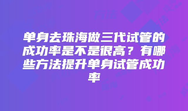 单身去珠海做三代试管的成功率是不是很高?有哪些方法提升单身试管成功率