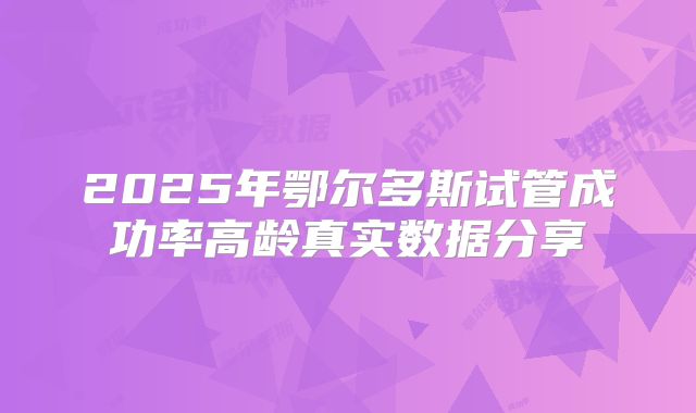 2025年鄂尔多斯试管成功率高龄真实数据分享