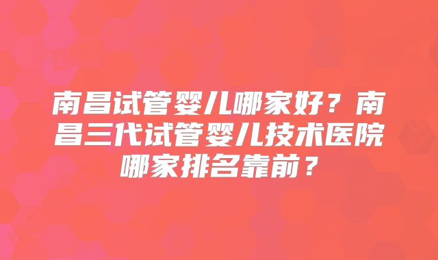 南昌试管婴儿哪家好?南昌三代试管婴儿技术医院哪家排名靠前?