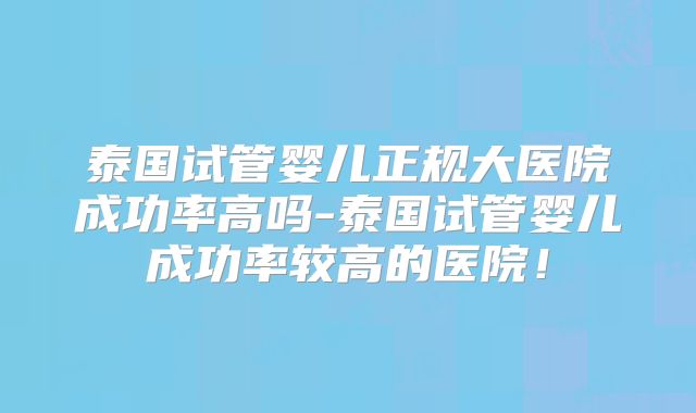 泰国试管婴儿正规大医院成功率高吗-泰国试管婴儿成功率较高的医院!