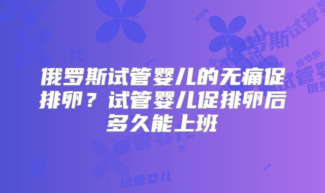 俄罗斯试管婴儿的无痛促排卵?试管婴儿促排卵后多久能上班