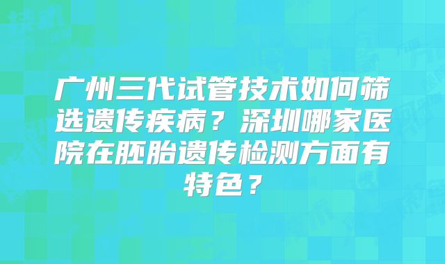 广州三代试管技术如何筛选遗传疾病？深圳哪家医院在胚胎遗传检测方面有特色？