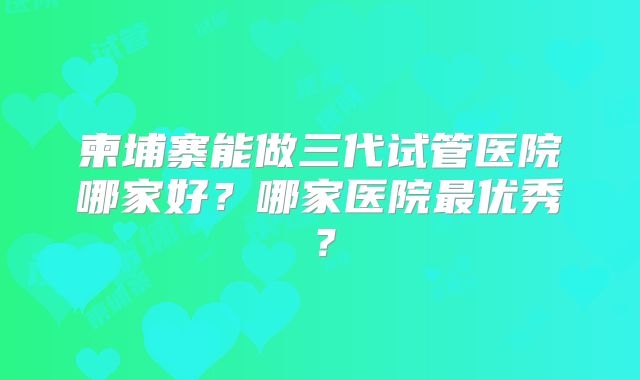 柬埔寨能做三代试管医院哪家好？哪家医院最优秀？