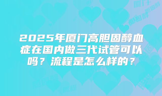 2025年厦门高胆固醇血症在国内做三代试管可以吗?流程是怎么样的?