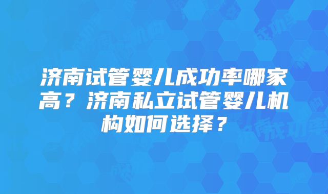 济南试管婴儿成功率哪家高?济南私立试管婴儿机构如何选择?
