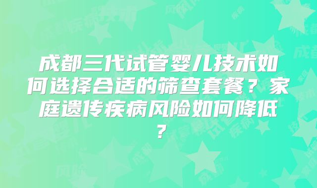 成都三代试管婴儿技术如何选择合适的筛查套餐?家庭遗传疾病风险如何降低?
