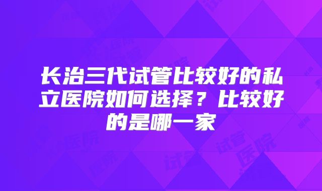 长治三代试管比较好的私立医院如何选择？比较好的是哪一家