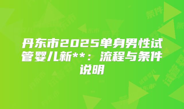 丹东市2025单身男性试管婴儿新**:流程与条件说明