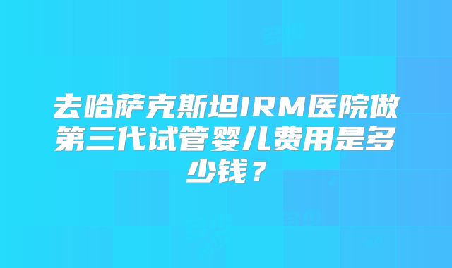 去哈萨克斯坦IRM医院做第三代试管婴儿费用是多少钱？