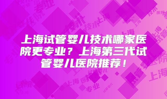 上海试管婴儿技术哪家医院更专业?上海第三代试管婴儿医院推荐!