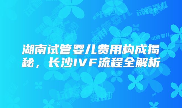 湖南试管婴儿费用构成揭秘，长沙IVF流程全解析