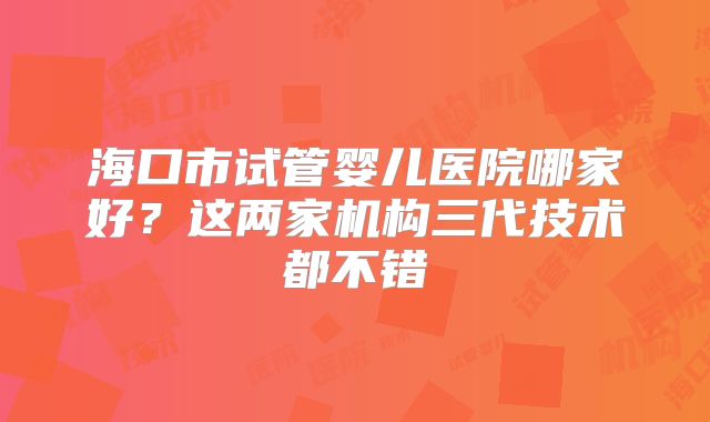 海口市试管婴儿医院哪家好？这两家机构三代技术都不错