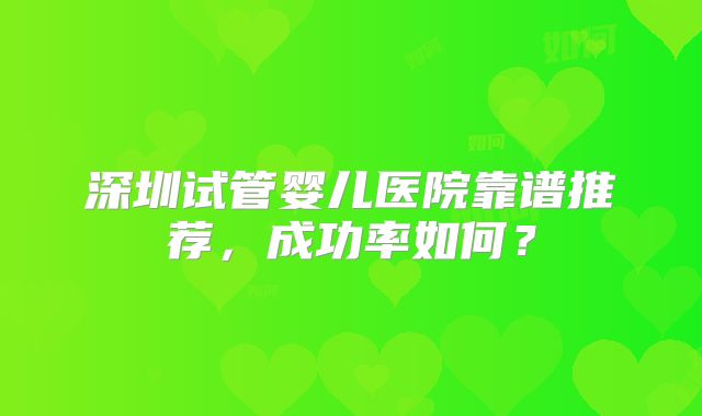 深圳试管婴儿医院靠谱推荐，成功率如何？