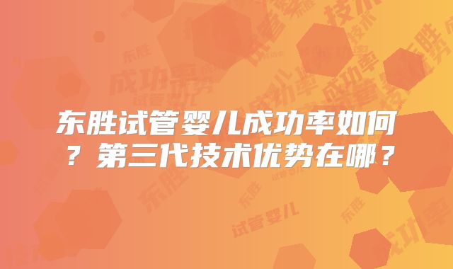 东胜试管婴儿成功率如何?第三代技术优势在哪?