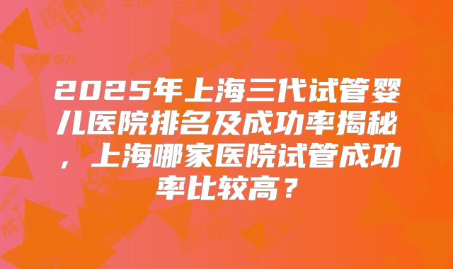 2025年上海三代试管婴儿医院排名及成功率揭秘，上海哪家医院试管成功率比较高？