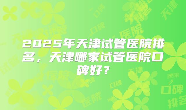 2025年天津试管医院排名,天津哪家试管医院口碑好?