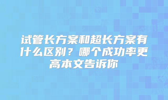 试管长方案和超长方案有什么区别?哪个成功率更高本文告诉你