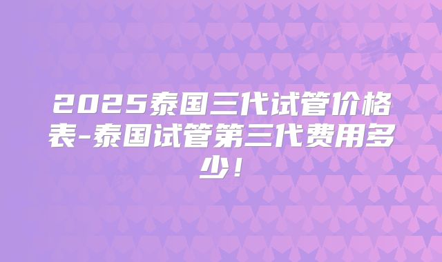 2025泰国三代试管价格表-泰国试管第三代费用多少!