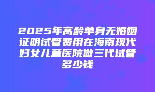 2025年高龄单身无婚姻证明试管费用在海南现代妇女儿童医院做三代试管多少钱