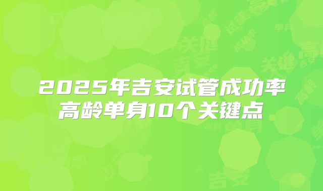 2025年吉安试管成功率高龄单身10个关键点