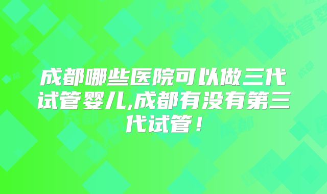 成都哪些医院可以做三代试管婴儿,成都有没有第三代试管！