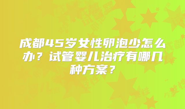 成都45岁女性卵泡少怎么办？试管婴儿治疗有哪几种方案？