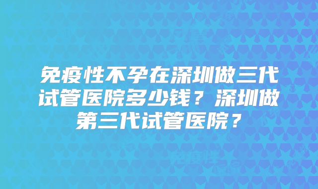 免疫性不孕在深圳做三代试管医院多少钱?深圳做第三代试管医院?