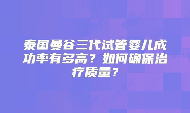 泰国曼谷三代试管婴儿成功率有多高?如何确保治疗质量?