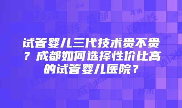 试管婴儿三代技术贵不贵?成都如何选择性价比高的试管婴儿医院?