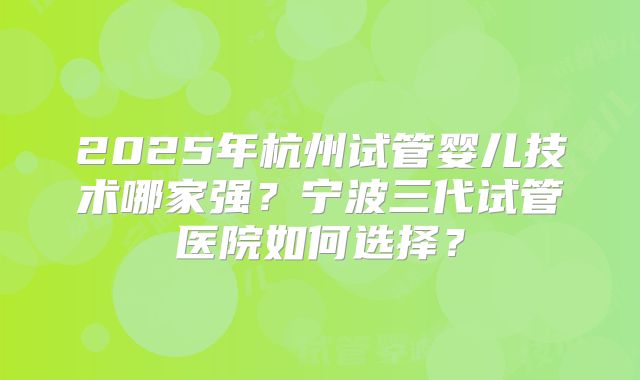2025年杭州试管婴儿技术哪家强？宁波三代试管医院如何选择？