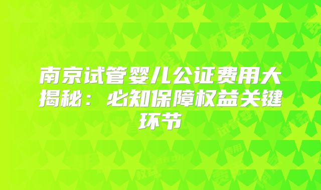 南京试管婴儿公证费用大揭秘:必知保障权益关键环节
