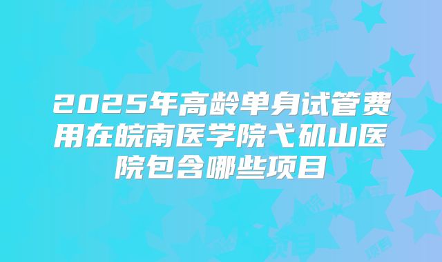 2025年高龄单身试管费用在皖南医学院弋矶山医院包含哪些项目