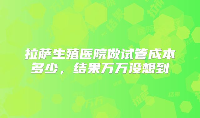 拉萨生殖医院做试管成本多少,结果万万没想到
