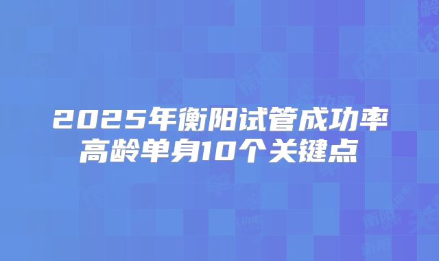 2025年衡阳试管成功率高龄单身10个关键点