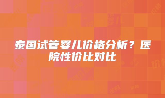 泰国试管婴儿价格分析?医院性价比对比