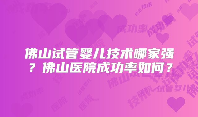 佛山试管婴儿技术哪家强？佛山医院成功率如何？