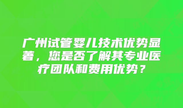 广州试管婴儿技术优势显著，您是否了解其专业医疗团队和费用优势？
