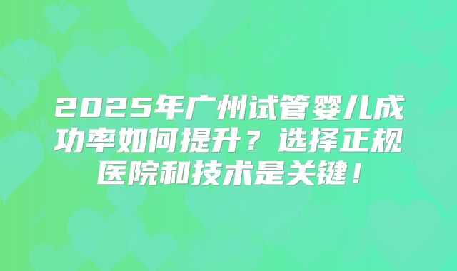 2025年广州试管婴儿成功率如何提升?选择正规医院和技术是关键!