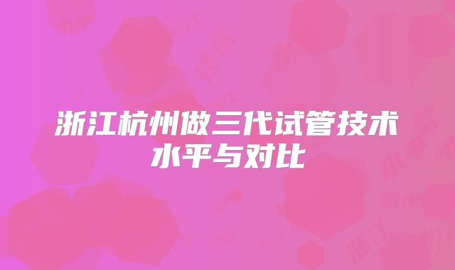 浙江杭州做三代试管技术水平与对比