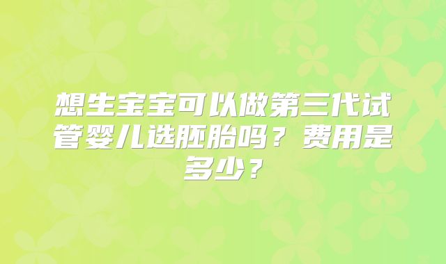 想生宝宝可以做第三代试管婴儿选胚胎吗?费用是多少?