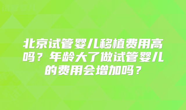 北京试管婴儿移植费用高吗？年龄大了做试管婴儿的费用会增加吗？