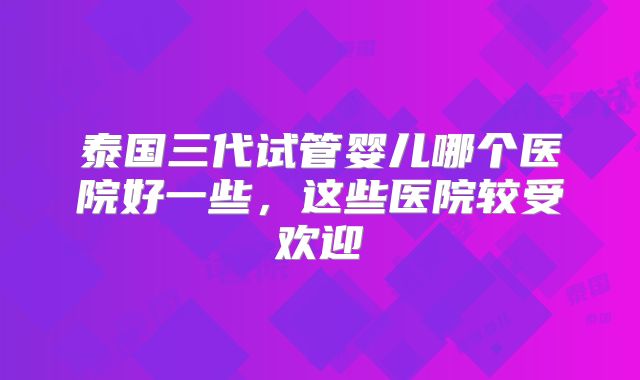 泰国三代试管婴儿哪个医院好一些,这些医院较受欢迎