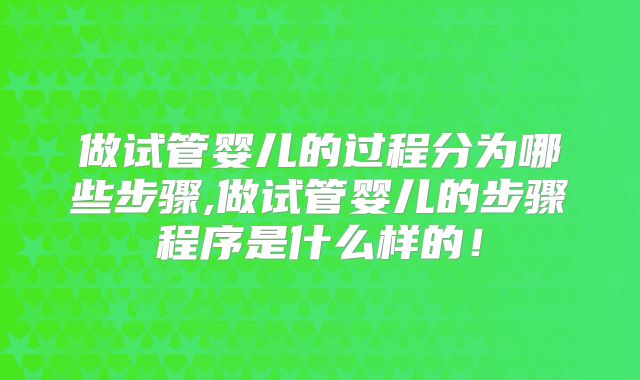 做试管婴儿的过程分为哪些步骤,做试管婴儿的步骤程序是什么样的!